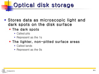 Optical disk storage Stores data as microscopic light and dark spots on the disk surface The dark spots  Called pits Represent as the 1s The lighter, non-pitted surface areas  Called lands Represent as the 0s 