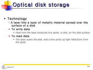 Optical disk storage Technology : A laser hits a layer of metallic material spread over the surface of a disk To write data Heat from the laser produces tiny spots, or pits, on the disk surface To read data The laser scans the disk, and a lens picks up light reflections from the spots 