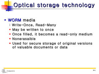 Optical storage technology WORM  media : Write-Once, Read-Many  May be written to once Once filled, it becomes a read-only medium Nonerasaible  Used for secure storage of original versions of valuable documents or data 