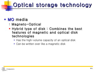 Optical storage technology MO  media : Magneto-Optical Hybrid type of disk : Combines the best features of magnetic and optical disk technologies Has the high-volume capacity of an optical disk Can be written over like a magnetic disk 
