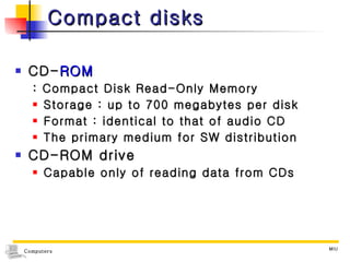 Compact disks CD- ROM : Compact Disk Read-Only Memory Storage : up to 700 megabytes per disk Format : identical to that of audio CD The primary medium for SW distribution CD-ROM drive Capable only of reading data from CDs 