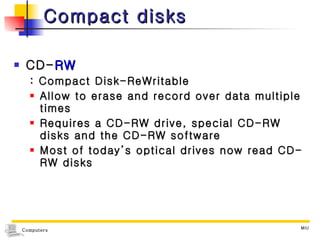 Compact disks CD- RW  : Compact Disk-ReWritable Allow to erase and record over data multiple times Requires a CD-RW drive, special CD-RW disks and the CD-RW software Most of today’s optical drives now read CD-RW disks 