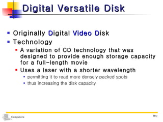 Digital Versatile Disk Originally  D igital  Video   D isk Technology  A variation of CD technology that was designed to provide enough storage capacity for a full-length movie Uses a laser with a shorter wavelength permitting it to read more densely packed spots thus increasing the disk capacity 