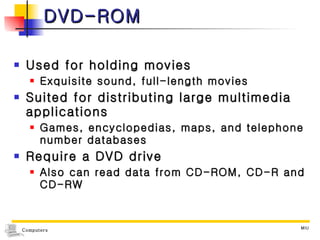 DVD-ROM Used for holding movies Exquisite sound, full-length movies Suited for distributing large multimedia applications Games, encyclopedias, maps, and telephone number databases Require a DVD drive Also can read data from CD-ROM, CD-R and CD-RW 