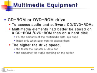 Multimedia Equipment  CD-ROM or DVD-ROM drive To access audio and software CD/DVD-ROMs Multimedia elements had better be stored on a CD-ROM /DVD-ROM than on a hard disk For the amounts of the multimedia data  are huge Insert only when user want to access them The higher the drive speed,  the faster the transfer of data and  the smoother the video showing on the screen 