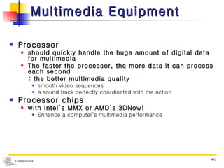 Multimedia Equipment Processor  should quickly handle the huge amount of digital data for multimedia The faster the processor, the more data it can process each second ; the better multimedia quality smooth video sequences  a sound track perfectly coordinated with the action Processor chips  with Intel’s MMX or AMD’s 3DNow!  Enhance a computer’s multimedia performance 