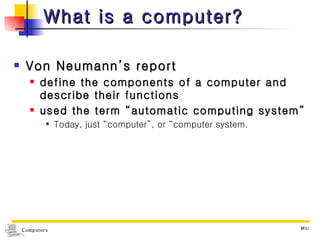 What is a computer? Von Neumann’s report define the components of a computer and describe their functions used the term “automatic computing system” Today, just “computer”, or “computer system. 