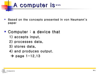 A computer is… Based on the concepts presented in von Neumann’s paper Computer : a device that  1) accepts input,  2) processes data,  3) stores data,  4) and produces output.    page 1-12,13 