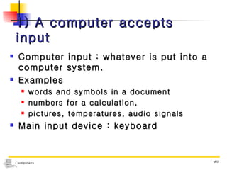 1) A computer accepts input Computer input : whatever is put into a computer system. Examples words and symbols in a document numbers for a calculation,  pictures, temperatures, audio signals Main input device : keyboard 