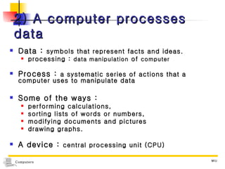 2) A computer processes data Data :  symbols that represent facts and ideas. processing :  data manipulation  of  computer Process :  a systematic series of actions that a computer uses to manipulate data Some of the ways :  performing calculations,  sorting lists of words or numbers,  modifying documents and pictures  drawing graphs. A device :  central processing unit (CPU) 