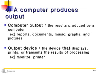 4) A computer produces output Computer output :  the results produced by a computer ex) reports, documents, music, graphs, and pictures Output device :  the device  that  displays, prints, or transmits the results of processing. ex) monitor, printer 