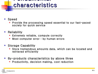 Fundamental characteristics Speed Provide the processing speed essential to our fast-paced society for quick service Reliability Extremely reliable, compute correctly Most computer error : by human errors Storage Capability Store tremendous amounts data, which can be located and retrieved efficiently By-products characteristics by above three Productivity, decision making, cost reduction 