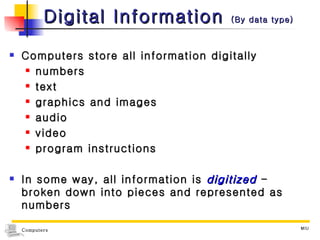 Digital Information  (By data type) Computers store all information digitally numbers text graphics and images audio video program instructions In some way, all information is  digitized   - broken down into pieces and represented as numbers 