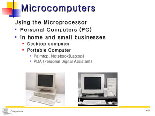 Microcomputers Using the Microprocessor Personal Computers (PC) In home and small businesses Desktop computer Portable Computer Palmtop, Notebook(Laptop) PDA (Personal Digital Assistant) 