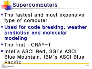 Supercomputers The fastest and most expensive type of computer Used for code breaking, weather prediction and molecular modeling The first : CRAY-1 Intel’s ASCI Red, SGI’s ASCI Blue Mountain, IBM’s ASCI Blue Pacific 
