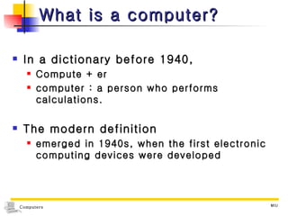 What is a computer? In a dictionary before 1940,  Compute + er computer : a person who performs calculations. The modern definition emerged in 1940s, when the first electronic computing devices were developed  