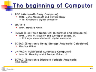 The beginning of Computer ABC (Atanasoff-Berry Computer) 1942, John Atanasoff and Clifford Berry - 1st Electronic digital computer MARK-1 1944, Howard Aiken ENIAC (Electronic Numerical Integrator and Calculator) 1946, John W. Mauchly and J.Presper Eckert, Jr. - 1 st  Large scale electronic digital computer EDSAC (Electronic Delay Storage Automatic Calculator) Maurice Wilkes UNIVAC-I (UNIVersal Automatic Computer) John W. Mauchly and J.Presper Eckert, Jr. EDVAC (Electronic Discrete Variable Automatic Computer) 