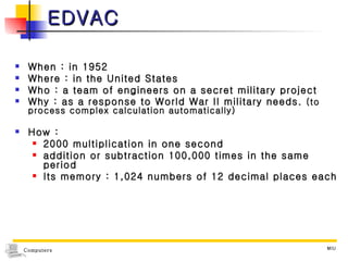 EDVAC When : in 1952 Where : in the United States Who : a team of engineers on a secret military project Why : as a response to World War II military needs.  (to process complex calculation automatically) How :  2000 multiplication in one second  addition or subtraction 100,000 times in the same period Its memory : 1,024 numbers of 12 decimal places each 