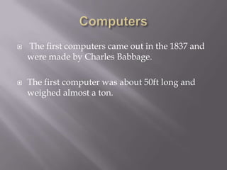    The first computers came out in the 1837 and
    were made by Charles Babbage.

   The first computer was about 50ft long and
    weighed almost a ton.
 