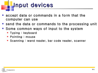Input devices accept data or commands in a form that the computer can use send the data or commands to the processing unit Some common ways of input to the system Typing : keyboard Pointing : mouse Scanning : wand reader, bar code reader, scanner MIU 