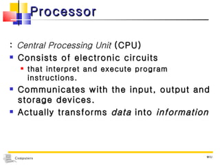 Processor :  Central Processing Unit  (CPU) Consists of electronic circuits  that interpret and execute program instructions. Communicates with the input, output and storage devices. Actually transforms  data  into  information MIU 