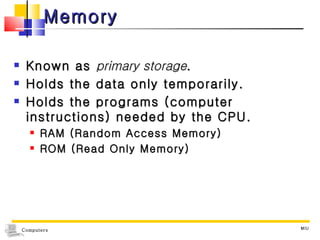Memory Known as  primary storage . Holds the data only temporarily. Holds the programs (computer instructions) needed by the CPU. RAM (Random Access Memory) ROM (Read Only Memory) MIU 