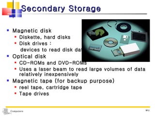 Secondary Storage Magnetic disk Diskette, hard disks Disk drives :  devices to read disk data  Optical disk CD-ROMs and DVD-ROMs Uses a laser beam to read large volumes of data relatively inexpensively Magnetic tape (for backup purpose) reel tape, cartridge tape  Tape drives  MIU 