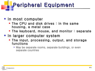 Peripheral Equipment In most computer The CPU and disk drives : in the same housing, a metal case The keyboard, mouse, and monitor : separate In larger computer system The input, processing, output, and storage functions  May be separate rooms, separate buildings, or even separate countries MIU 