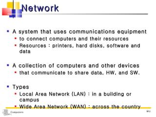 Network A system that uses communications equipment  to connect computers and their resources Resources : printers, hard disks, software and data A collection of computers and other devices  that communicate to share data, HW, and SW. Types Local Area Network (LAN) : in a building or campus Wide Area Network (WAN) : across the country MIU 