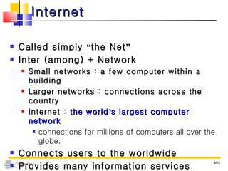 Internet Called simply  “ the Net ” Inter (among) + Network Small networks : a few computer within a building  Larger networks : connections across the country Internet :  the world ’ s largest computer network connections for millions of computers all over the globe. Connects users to the worldwide Provides many information services MIU 
