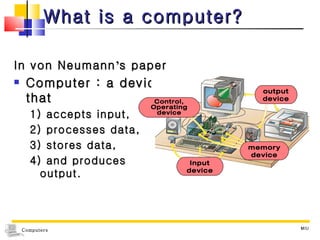 What is a computer? In von Neumann ’ s paper Computer : a device that  1) accepts input,  2) processes data,  3) stores data,  4) and produces output. MIU output device Input device memory device Control, Operating device 
