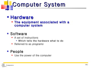 Computer System Hardware The equipment associated with a computer system Software A set of instructions Which tells the hardware what to do  Referred to as  programs People  Use the power of the computer MIU 