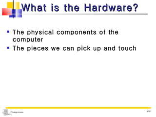 What is the Hardware? The physical components of the computer The pieces we can pick up and touch MIU 
