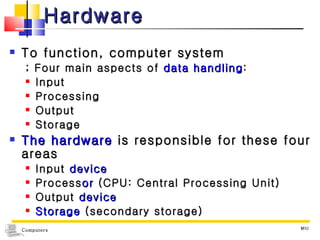 Hardware To function, computer system  ; Four main aspects of  data handling : Input  Processing  Output  Storage The hardware  is responsible for these four areas Input  device Process or  (CPU: Central Processing Unit) Output  device Storage  (secondary storage) MIU 
