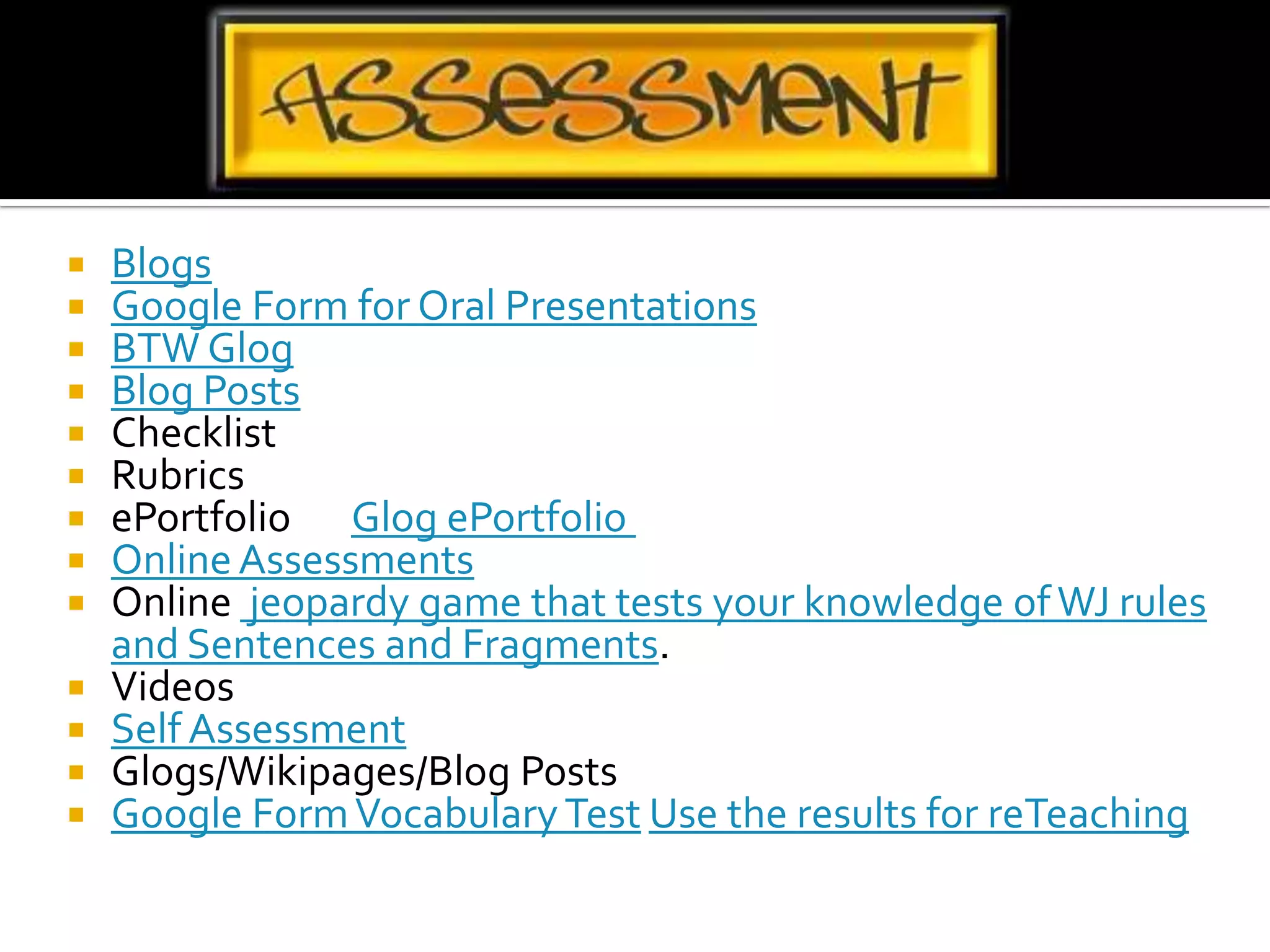 BlogsGoogle Form for Oral PresentationsBTW GlogBlog PostsChecklistRubricsePortfolio       Glog ePortfolio Online AssessmentsOnline  jeopardy game that tests your knowledge of WJ rules and Sentences and Fragments.VideosSelf AssessmentGlogs/Wikipages/Blog PostsGoogle Form Vocabulary Test Use the results for reTeaching