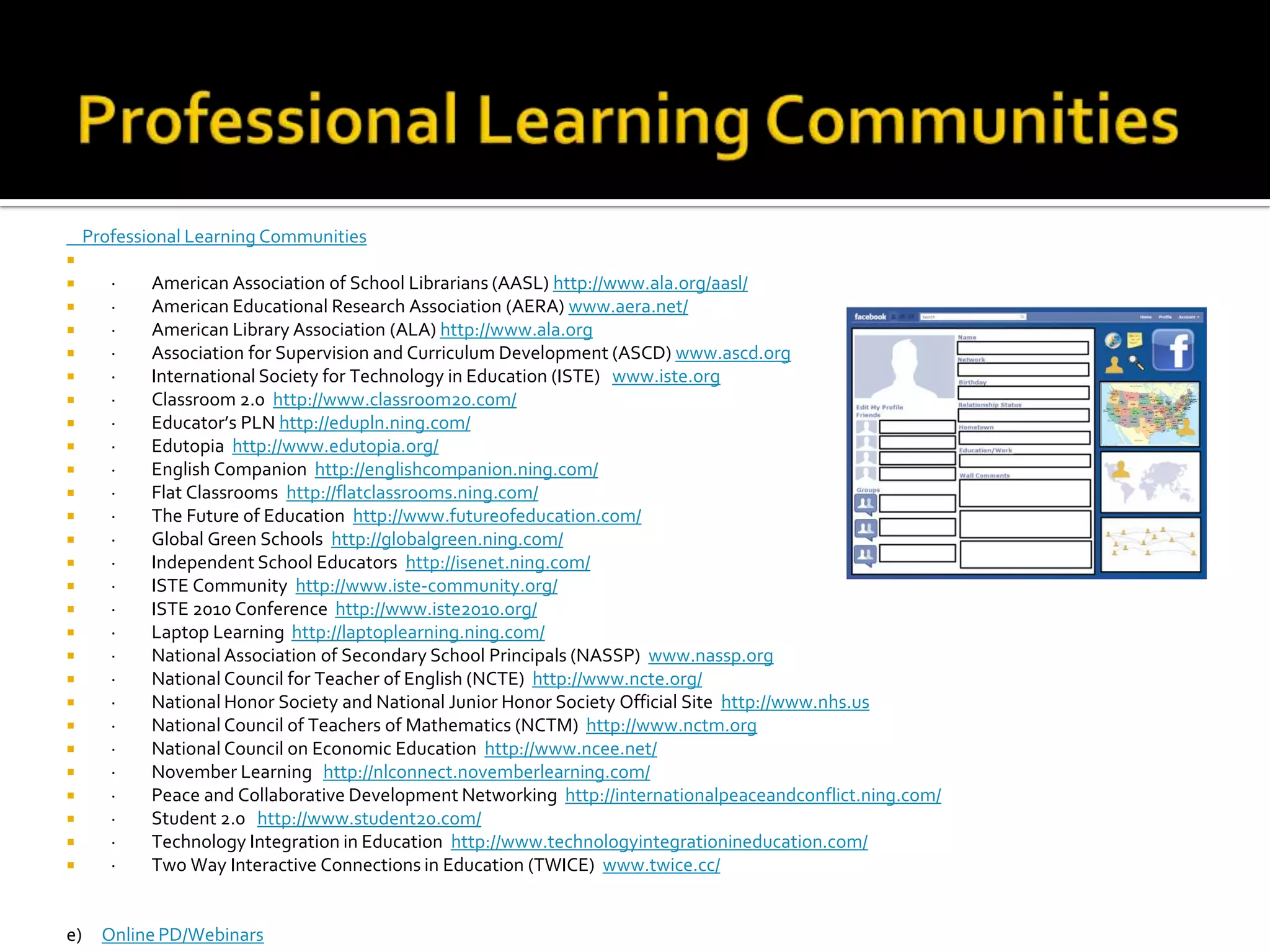 Professional Learning Communities    Professional Learning Communities ·         American Association of School Librarians (AASL) http://www.ala.org/aasl/·         American Educational Research Association (AERA) www.aera.net/·         American Library Association (ALA) http://www.ala.org·         Association for Supervision and Curriculum Development (ASCD) www.ascd.org·         International Society for Technology in Education (ISTE)   www.iste.org·         Classroom 2.0  http://www.classroom20.com/·         Educator’s PLN http://edupln.ning.com/·         Edutopia  http://www.edutopia.org/·         English Companion  http://englishcompanion.ning.com/·         Flat Classrooms  http://flatclassrooms.ning.com/·         The Future of Education  http://www.futureofeducation.com/·         Global Green Schools  http://globalgreen.ning.com/·         Independent School Educators  http://isenet.ning.com/·         ISTE Community  http://www.iste-community.org/·         ISTE 2010 Conference  http://www.iste2010.org/·         Laptop Learning  http://laptoplearning.ning.com/·         National Association of Secondary School Principals (NASSP)  www.nassp.org·         National Council for Teacher of English (NCTE)  http://www.ncte.org/·         National Honor Society and National Junior Honor Society Official Site  http://www.nhs.us·         National Council of Teachers of Mathematics (NCTM)  http://www.nctm.org·         National Council on Economic Education  http://www.ncee.net/·         November Learning   http://nlconnect.novemberlearning.com/·         Peace and Collaborative Development Networking  http://internationalpeaceandconflict.ning.com/·         Student 2.0   http://www.student20.com/·         Technology Integration in Education  http://www.technologyintegrationineducation.com/·         Two Way Interactive Connections in Education (TWICE)  www.twice.cc/e)     Online PD/Webinars