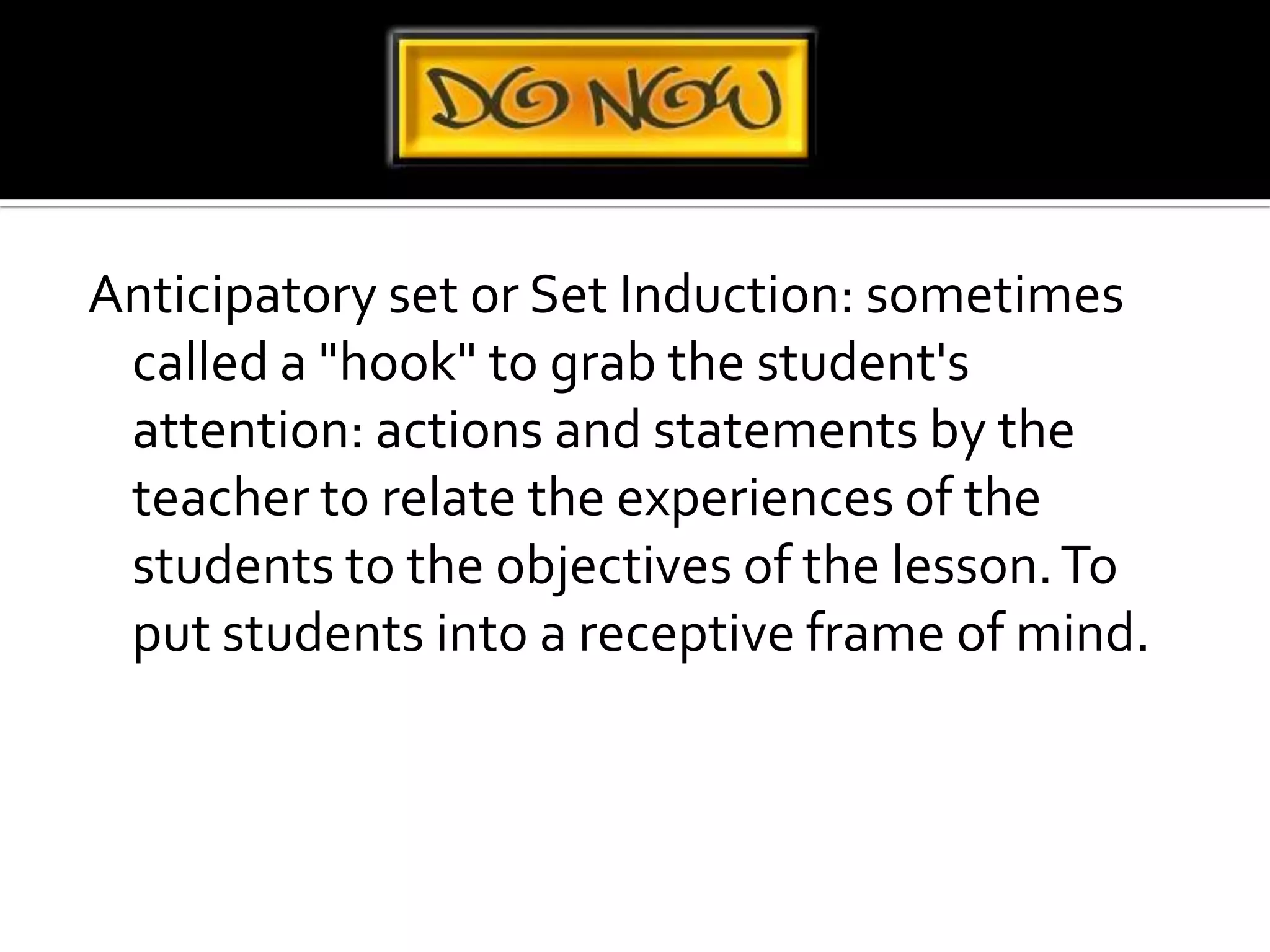 Anticipatory set or Set Induction: sometimes called a "hook" to grab the student's attention: actions and statements by the teacher to relate the experiences of the students to the objectives of the lesson. To put students into a receptive frame of mind.