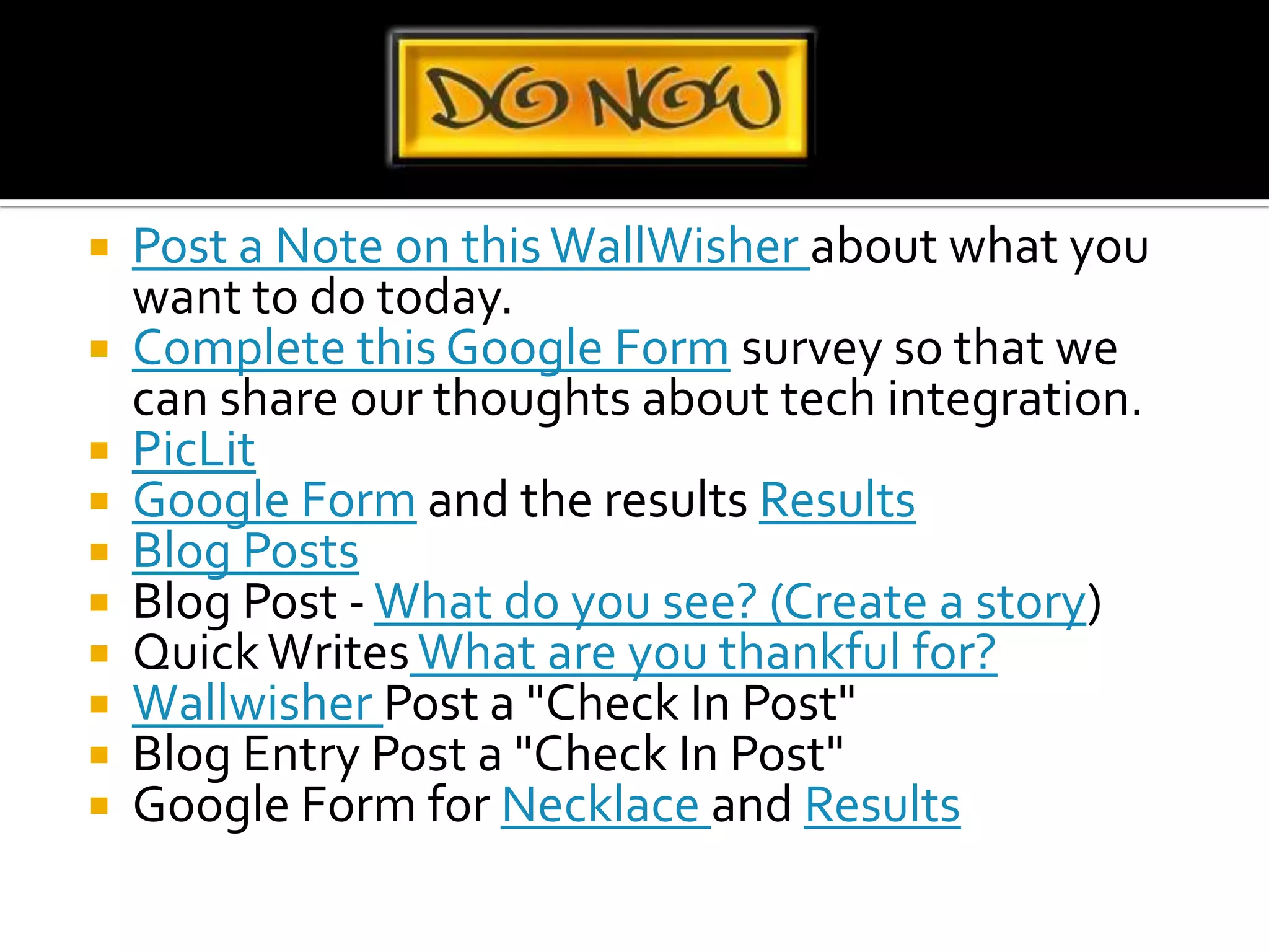 Post a Note on this WallWisher about what you want to do today.Complete this Google Form survey so that we can share our thoughts about tech integration.PicLitGoogle Form and the results ResultsBlog PostsBlog Post - What do you see? (Create a story)Quick Writes What are you thankful for?Wallwisher Post a "Check In Post"Blog Entry Post a "Check In Post"Google Form for Necklace and Results