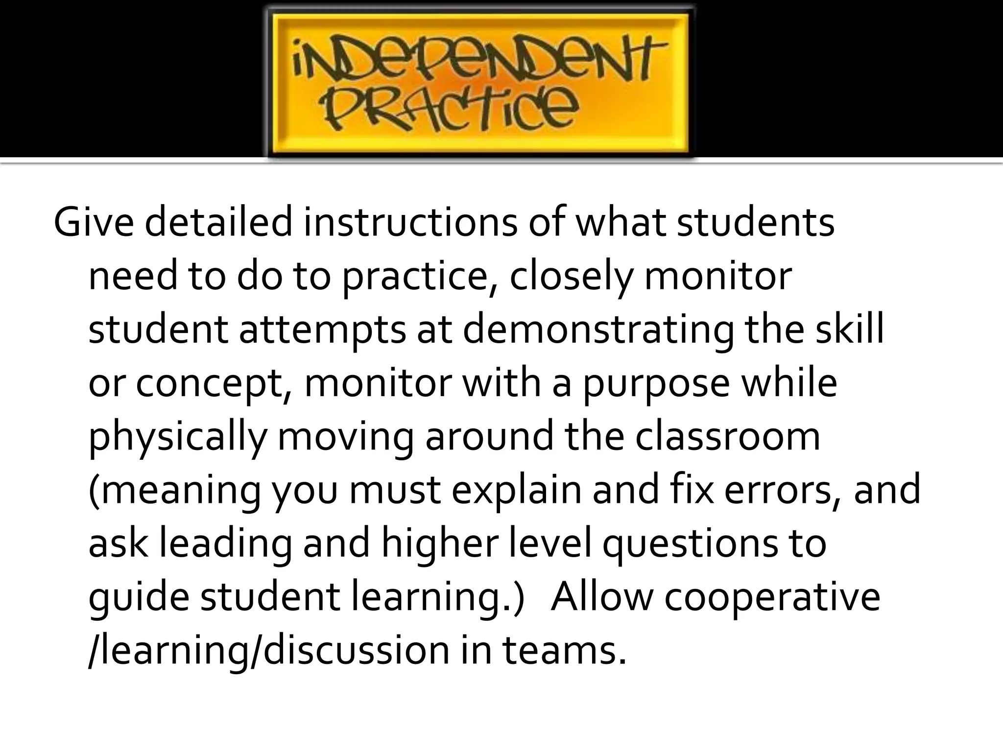 Give detailed instructions of what students need to do to practice, closely monitor student attempts at demonstrating the skill or concept, monitor with a purpose while physically moving around the classroom (meaning you must explain and fix errors, and ask leading and higher level questions to guide student learning.)   Allow cooperative /learning/discussion in teams.
