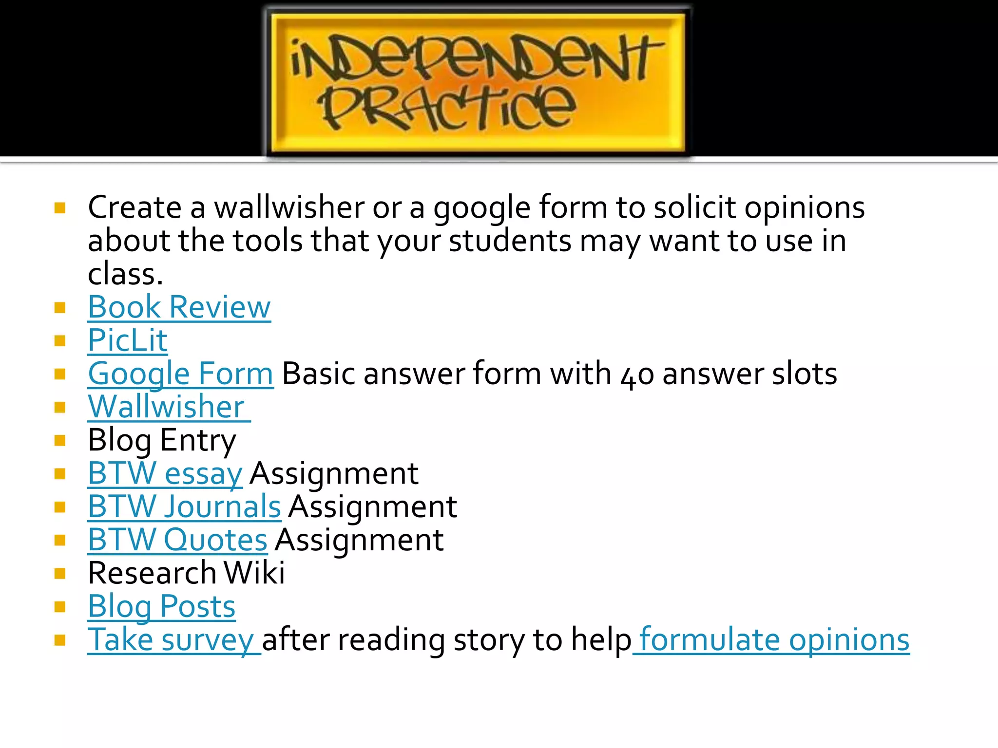 Create a wallwisher or a google form to solicit opinions about the tools that your students may want to use in class.Book ReviewPicLitGoogle Form Basic answer form with 40 answer slotsWallwisher Blog EntryBTW essay AssignmentBTW Journals AssignmentBTW Quotes AssignmentResearch WikiBlog PostsTake survey after reading story to help formulate opinions 