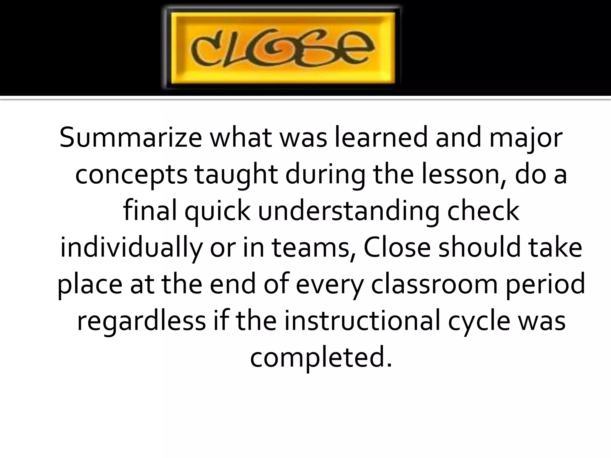 Summarize what was learned and major concepts taught during the lesson, do a final quick understanding check individually or in teams, Close should take place at the end of every classroom period regardless if the instructional cycle was completed.