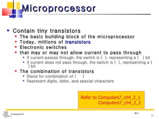 Microprocessor Contain tiny transistors The basic building block of the microprocessor Today, millions of  transistors Electronic switches  that may or may not allow current to pass through If current passes through, the switch is (  ), representing a (  ) bit If current does not pass through, the switch is (  ), representing a (  ) bit The combination of transistors  Stand for combination of (  ) Represent digits, letter, and special characters MIU Refer to Computers7_ch4_2_1  Computers7_ch4_2_2 