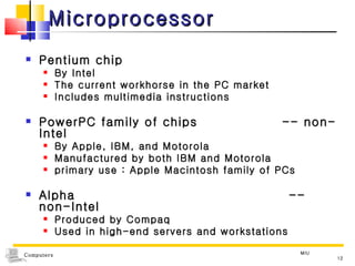 Microprocessor Pentium chip By Intel The current workhorse in the PC market  Includes multimedia instructions PowerPC family of chips  -- non-Intel By Apple, IBM, and Motorola Manufactured by both IBM and Motorola primary use : Apple Macintosh family of PCs Alpha  -- non-Intel Produced by Compaq Used in high-end servers and workstations MIU 