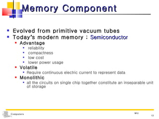 Memory Component Evolved from primitive vacuum tubes  Today ’ s modern memory ;  Semiconductor Advantage reliability compactness low cost lower power usage Volatile  Require continuous electric current to represent data Monolithic  all the circuits on single chip together constitute an inseparable unit of storage MIU 