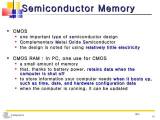 Semiconductor Memory CMOS one important type of semiconductor design C omplementary  M etal  O xide  S emiconductor the design is noted for using  relatively little electricity CMOS RAM : In PC, one use for CMOS a small amount of memory  that, thanks to battery power,  retains data when the computer is shut off to store information your computer needs  when it boots up, such as time, date, and hardware configuration data when the computer is running, it can be updated MIU 