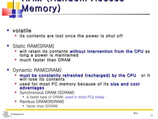 RAM  (Random Access Memory) volatile  its contents are lost once the power is shut off Static RAM(SRAM) will retain its contents  without intervention from the CPU  as long a power is maintained much faster than DRAM Dynamic RAM(DRAM) must be constantly refreshed (recharged) by the CPU   or it will lose its contents used for most PC memory because of its  size and cost advantages Synchronous DRAM (SDRAM) a faster type of DRAM,  used in most PCs today Rambus DRAM(RDRAM) faster than SDRAM MIU 