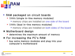 RAM RAM packaged on circuit boards  SIMMs  (single in-line memory modules) memory chips are installed on  one side of the board DIMMs  (dual in-line memory modules) memory chips are installed on  both sides of the board    Motherboard design determines the maximum amount of memory    For increasing the PC's RAM buy extra memory modules and plug into your computer's motherboard MIU 