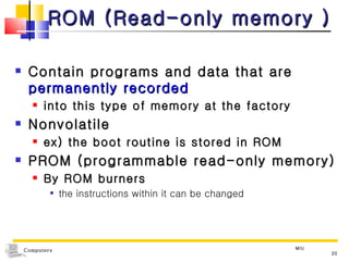 ROM (Read-only memory ) Contain programs and data that are  permanently recorded  into this type of memory at the factory Nonvolatile  ex) the boot routine is stored in ROM PROM (programmable read-only memory) By ROM burners  the instructions within it can be changed MIU 
