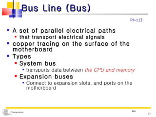 Bus Line (Bus) A set of parallel electrical paths  that transport electrical signals copper tracing on the surface of the motherboard Types System bus transports data between  the CPU and memory Expansion buses Connect to expansion slots, and ports on the motherboard MIU P4-113 