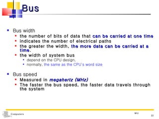 Bus Bus width the number of bits of data that  can be carried at one time indicates the number of electrical paths the greater the width,  the more data can be carried at a time . the width of system bus depend on the CPU design,  normally,  the same as the CPU's word size Bus speed  Measured in  megahertz (MHz) The faster the bus speed, the faster data travels through the system MIU 